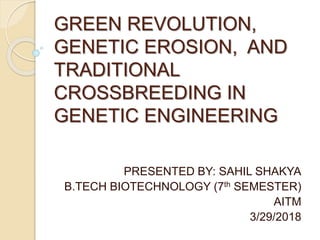 GREEN REVOLUTION,
GENETIC EROSION, AND
TRADITIONAL
CROSSBREEDING IN
GENETIC ENGINEERING
PRESENTED BY: SAHIL SHAKYA
B.TECH BIOTECHNOLOGY (7th SEMESTER)
AITM
3/29/2018
 