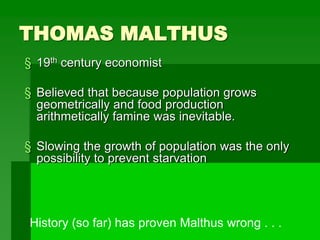 THOMAS MALTHUS
§ 19th century economist
§ Believed that because population grows
geometrically and food production
arithmetically famine was inevitable.
§ Slowing the growth of population was the only
possibility to prevent starvation
History (so far) has proven Malthus wrong . . .
 