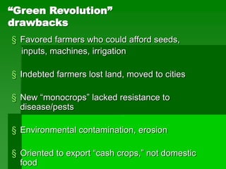 “Green Revolution”
drawbacks
§ Favored farmers who could afford seeds,
inputs, machines, irrigation
§ Indebted farmers lost land, moved to cities
§ New “monocrops” lacked resistance to
disease/pests
§ Environmental contamination, erosion
§ Oriented to export “cash crops,” not domestic
food
 