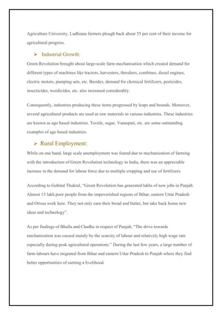 Agriculture University, Ludhiana farmers plough back about 55 per cent of their income for
agricultural progress.
➢ Industrial Growth:
Green Revolution brought about large-scale farm mechanisation which created demand for
different types of machines like tractors, harvesters, threshers, combines, diesel engines,
electric motors, pumping sets, etc. Besides, demand for chemical fertilizers, pesticides,
insecticides, weedicides, etc. also increased considerably.
Consequently, industries producing these items progressed by leaps and bounds. Moreover,
several agricultural products are used as raw materials in various industries. These industries
are known as ago based industries. Textile, sugar, Vanaspati, etc. are some outstanding
examples of ago based industries.
➢ Rural Employment:
While on one hand, large scale unemployment was feared due to mechanization of farming
with the introduction of Green Revolution technology in India, there was an appreciable
increase in the demand for labour force due to multiple cropping and use of fertilizers.
According to Gobind Thukral, “Green Revolution has generated lakhs of new jobs in Punjab.
Almost 15 lakh poor people from the impoverished regions of Bihar, eastern Uttar Pradesh
and Orissa work here. They not only earn their bread and butter, but take back home new
ideas and technology”.
As per findings of Bhalla and Chadha in respect of Punjab, “The drive towards
mechanization was caused mainly by the scarcity of labour and relatively high wage rate
especially during peak agricultural operations.” During the last few years, a large number of
farm labours have migrated from Bihar and eastern Uttar Pradesh to Punjab where they find
better opportunities of earning a livelihood.
 