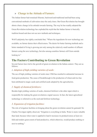 ➢ Change in the Attitude of Farmers:
The Indian farmer had remained illiterate, backward and traditional and had been using
conventional methods of cultivation since the early times. But Green Revolution has brought
about a basic change in his attitude towards farming. The way he has readily adopted the
Green Revolution technology has exploded the myth that the Indian farmer is basically
tradition bound and does not use new methods and techniques.
Wolf Ladejinsky has rightly concluded that, “Where the ingredients for new technology are
available, no farmer denies their effectiveness. The desire for better farming methods and a
better standard of living is growing not only among the relatively small number of affluent
farmers using the new technology, but also among countless farmers still from outside
looking in.”
The Factors Contributing to Green Revolution
Several factors have led to the growth of green revolution in the Indian context. They are as
follows:
1. Adoption of high-yielding varieties of seeds:
The use of high-yielding varieties of seeds since 1966 has resulted in substantial increase in
food grain production. The cause of breakthrough in the production of wheat and rice has
been attributed to magic seeds and certified seeds adopted by the agriculturists.
2. Supply of chemical fertilizers:
Besides high-yielding varieties of seeds, chemical fertilizer is the other input which is
responsible for making the green revolution a signal success. In fact, the latest agricultural
technology is referred to as the seed and fertilizer technology.
3. Expansion of irrigation facilities:
The role of irrigation facilities in bringing about the green revolution cannot be gainsaid. Sir
Charles Trevelgan rightly observed, “Irrigation is everything in India. Water is more valuable
than land, because when water is applied to land it increases its productiveness at least six-
fold and renders great extent of land productive, which otherwise, would produce nothing or
next to nothing.”
 