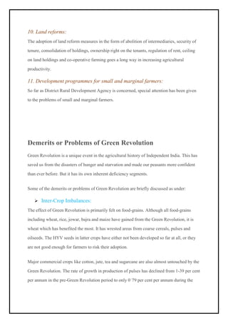 10. Land reforms:
The adoption of land reform measures in the form of abolition of intermediaries, security of
tenure, consolidation of holdings, ownership right on the tenants, regulation of rent, ceiling
on land holdings and co-operative farming goes a long way in increasing agricultural
productivity.
11. Development programmes for small and marginal farmers:
So far as District Rural Development Agency is concerned, special attention has been given
to the problems of small and marginal farmers.
Demerits or Problems of Green Revolution
Green Revolution is a unique event in the agricultural history of Independent India. This has
saved us from the disasters of hunger and starvation and made our peasants more confident
than ever before. But it has its own inherent deficiency segments.
Some of the demerits or problems of Green Revolution are briefly discussed as under:
➢ Inter-Crop Imbalances:
The effect of Green Revolution is primarily felt on food-grains. Although all food-grains
including wheat, rice, jowar, bajra and maize have gained from the Green Revolution, it is
wheat which has benefited the most. It has wrested areas from coarse cereals, pulses and
oilseeds. The HYV seeds in latter crops have either not been developed so far at all, or they
are not good enough for farmers to risk their adoption.
Major commercial crops like cotton, jute, tea and sugarcane are also almost untouched by the
Green Revolution. The rate of growth in production of pulses has declined from 1-39 per cent
per annum in the pre-Green Revolution period to only 0–
79 per cent per annum during the
 