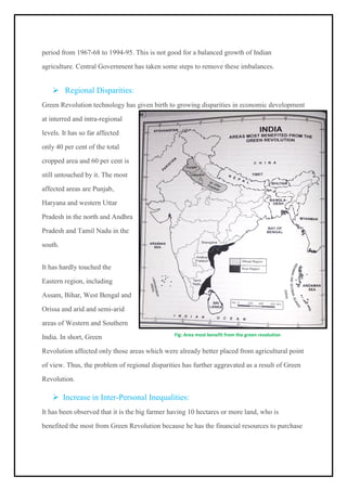 period from 1967-68 to 1994-95. This is not good for a balanced growth of Indian
agriculture. Central Government has taken some steps to remove these imbalances.
➢ Regional Disparities:
Green Revolution technology has given birth to growing disparities in economic development
at interred and intra-regional
levels. It has so far affected
only 40 per cent of the total
cropped area and 60 per cent is
still untouched by it. The most
affected areas are Punjab,
Haryana and western Uttar
Pradesh in the north and Andhra
Pradesh and Tamil Nadu in the
south.
It has hardly touched the
Eastern region, including
Assam, Bihar, West Bengal and
Orissa and arid and semi-arid
areas of Western and Southern
India. In short, Green
Revolution affected only those areas which were already better placed from agricultural point
of view. Thus, the problem of regional disparities has further aggravated as a result of Green
Revolution.
➢ Increase in Inter-Personal Inequalities:
It has been observed that it is the big farmer having 10 hectares or more land, who is
benefited the most from Green Revolution because he has the financial resources to purchase
Fig: Area most benefit from the green revolution
 