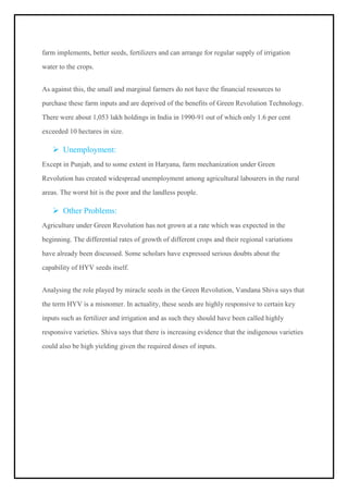 farm implements, better seeds, fertilizers and can arrange for regular supply of irrigation
water to the crops.
As against this, the small and marginal farmers do not have the financial resources to
purchase these farm inputs and are deprived of the benefits of Green Revolution Technology.
There were about 1,053 lakh holdings in India in 1990-91 out of which only 1.6 per cent
exceeded 10 hectares in size.
➢ Unemployment:
Except in Punjab, and to some extent in Haryana, farm mechanization under Green
Revolution has created widespread unemployment among agricultural labourers in the rural
areas. The worst hit is the poor and the landless people.
➢ Other Problems:
Agriculture under Green Revolution has not grown at a rate which was expected in the
beginning. The differential rates of growth of different crops and their regional variations
have already been discussed. Some scholars have expressed serious doubts about the
capability of HYV seeds itself.
Analysing the role played by miracle seeds in the Green Revolution, Vandana Shiva says that
the term HYV is a misnomer. In actuality, these seeds are highly responsive to certain key
inputs such as fertilizer and irrigation and as such they should have been called highly
responsive varieties. Shiva says that there is increasing evidence that the indigenous varieties
could also be high yielding given the required doses of inputs.
 