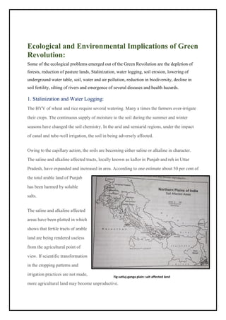 Ecological and Environmental Implications of Green
Revolution:
Some of the ecological problems emerged out of the Green Revolution are the depletion of
forests, reduction of pasture lands, Stalinization, water logging, soil erosion, lowering of
underground water table, soil, water and air pollution, reduction in biodiversity, decline in
soil fertility, silting of rivers and emergence of several diseases and health hazards.
1. Stalinization and Water Logging:
The HYV of wheat and rice require several watering. Many a times the farmers over-irrigate
their crops. The continuous supply of moisture to the soil during the summer and winter
seasons have changed the soil chemistry. In the arid and semiarid regions, under the impact
of canal and tube-well irrigation, the soil in being adversely affected.
Owing to the capillary action, the soils are becoming either saline or alkaline in character.
The saline and alkaline affected tracts, locally known as kaller in Punjab and reh in Uttar
Pradesh, have expanded and increased in area. According to one estimate about 50 per cent of
the total arable land of Punjab
has been harmed by soluble
salts.
The saline and alkaline affected
areas have been plotted in which
shows that fertile tracts of arable
land are being rendered useless
from the agricultural point of
view. If scientific transformation
in the cropping patterns and
irrigation practices are not made,
more agricultural land may become unproductive.
Fig-satluj-ganga plain: salt affected land
 