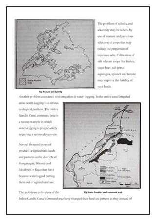 The problem of salinity and
alkalinity may be solved by
use of manure and judicious
selection of crops that may
reduce the proportion of
injurious salts. Cultivation of
salt tolerant crops like barley,
sugar beet, salt grass,
asparagus, spinach and tomato
may improve the fertility of
such lands.
Another problem associated with irrigation is water-logging. In the entire canal irrigated
areas water-logging is a serious
ecological problem. The Indira
Gandhi Canal command area is
a recent example in which
water-logging is progressively
acquiring a serious dimension.
Several thousand acres of
productive agricultural lands
and pastures in the districts of
Ganganagar, Bikaner and
Jaisalmer in Rajasthan have
become waterlogged putting
them out of agricultural use.
The ambitious cultivators of the
Indira Gandhi Canal command area have changed their land use pattern as they instead of
Fig: Punjab- soil Salinity
Fig: Indra Gandhi Canal command area
 