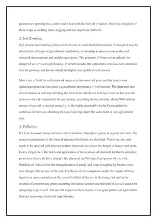 pastures are growing rice, cotton and wheat with the help of irrigation. Intensive irrigation of
these crops is creating water-logging and soil depletion problems.
2. Soil Erosion:
Soil erosion and leaching of top cover of soils is a universal phenomenon. Although it may be
observed in all types of geo-climatic conditions, its intensity is more serious in the arid,
semiarid, mountainous and undulating regions. The presence of forest coyer reduces the
danger of soil erosion significantly. In recent decades the agricultural area has been expanded
into the pastures and forests which are highly susceptible to soil erosion.
Man’s use of land for cultivation of crops over thousands of years and his injudicious
agricultural practices has greatly exacerbated the process of soil erosion. The increased rate
of soil erosion is not only affecting the areas from which soil is being removed, but also the
areas in which it is deposited. In our country, according to one estimate, about 6000 million
tonnes of top soil is leached annually. In the highly productive Sutlej-Ganga plain the
ambitious farmers are obtaining three to four crops from the same field in one agricultural
year.
3. Pollution:
HYV as discussed above demand a lot of moisture through irrigation at regular intervals. The
energy requirements in the form of chemical fertilizers are also high. Moreover, the crop
needs to be sprayed with plant protection chemicals to reduce the danger of insects and pests.
Heavy irrigation of the fields and application of heavy doses of chemical fertilizers and plant
protection chemicals have changed the chemical and biological properties of the soils.
Puddling of fields before the transplantation of paddy and deep ploughing by tractors have
also changed the texture of the soil. The decay of microorganism under the impact of these
inputs is a serious problem as the natural fertility of the soil is declining fast and in the
absence of compost and green manuring the humus content and nitrogen in the soil cannot be
adequately replenished. The overall impact of these inputs is that good patches of agricultural
land are becoming sterile and unproductive.
 