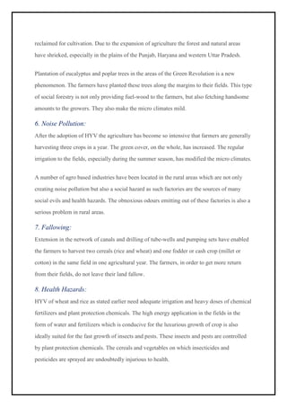 reclaimed for cultivation. Due to the expansion of agriculture the forest and natural areas
have shrieked, especially in the plains of the Punjab, Haryana and western Uttar Pradesh.
Plantation of eucalyptus and poplar trees in the areas of the Green Revolution is a new
phenomenon. The farmers have planted these trees along the margins to their fields. This type
of social forestry is not only providing fuel-wood to the farmers, but also fetching handsome
amounts to the growers. They also make the micro climates mild.
6. Noise Pollution:
After the adoption of HYV the agriculture has become so intensive that farmers are generally
harvesting three crops in a year. The green cover, on the whole, has increased. The regular
irrigation to the fields, especially during the summer season, has modified the micro climates.
A number of agro based industries have been located in the rural areas which are not only
creating noise pollution but also a social hazard as such factories are the sources of many
social evils and health hazards. The obnoxious odours emitting out of these factories is also a
serious problem in rural areas.
7. Fallowing:
Extension in the network of canals and drilling of tube-wells and pumping sets have enabled
the farmers to harvest two cereals (rice and wheat) and one fodder or cash crop (millet or
cotton) in the same field in one agricultural year. The farmers, in order to get more return
from their fields, do not leave their land fallow.
8. Health Hazards:
HYV of wheat and rice as stated earlier need adequate irrigation and heavy doses of chemical
fertilizers and plant protection chemicals. The high energy application in the fields in the
form of water and fertilizers which is conducive for the luxurious growth of crop is also
ideally suited for the fast growth of insects and pests. These insects and pests are controlled
by plant protection chemicals. The cereals and vegetables on which insecticides and
pesticides are sprayed are undoubtedly injurious to health.
 
