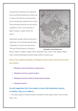 Crop protection chemicals are compounds
that are artificially produced on a large scale
to improve the efficiency of crops produc-
tion by eliminating competition from weeds.
These poisonous chemicals are also used on
vegetables as well as in the orchards of
apples, mangoes, oranges, litchis and
guavas.
Surprisingly enough, malaria has become a
major killer in the arid and semiarid regions
of Rajasthan. It may be seen from that in
1994 and 1995 the districts of Jaisalmer,
Bikaner, Barmer, Jodhpur, Nagpur, Churu, Jhunjhunu, Sikar, Ajmer, Tonk, Bundi, Udaipur,
Jalore, Sirohi and Bharatpur reported a large number of malaria cases.
Some of the important methods of biological control insects and pests have been
given below:
✓ Biological control of predators and parasites:
✓ Biological control by genetic method:
✓ Biological control by cultural and hormonal methods:
✓ Integrated control:
Several suggestions have been made to remove the limitations of green
revolution. They are as follows:
1. The range of green revolution should be extended to all the regions where it has not taken
place so far.
Fig: Rajasthan -malaria affected areas
 