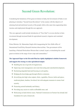 Second Green Revolution:
Considering the limitations of first green revolution in India, the Government of India is now
planning to introduce “Second Green Revolution” in the country with the objective of
attaining food and nutritional security of the people while at the same time augmenting farm
incomes and employment through this new approach.
This new approach would include introduction of “New Deal” to reverse decline in farm
investment through increased funds for agricultural research, irrigation and wasteland
development.
Prime Minister, Dr. Manmohan Singh while inaugurating the New Delhi office of
International Food Policy Research Institute observed that, “Our government will be
launching a National Horticulture Mission that is aimed, in part, at stimulating the second
green revolution in the range of new crops and commodities.”
The Approach Paper to the Eleventh Plan has rightly highlighted a holistic framework
and suggests the strategy to raise agricultural output:
❖ Doubling the rate of growth of irrigated area;
❖ Improving water management, rain water harvesting and watershed development;
❖ Reclaiming degraded land and focusing on soil quality;
❖ Bridging the knowledge gap through effective extension;
❖ diversifying into high value outputs, fruits, vegetables, flowers, herbs and spices,
medicinal plants, bamboo, bio-diesel, but with adequate measures to ensure food
security.
❖ Promoting animal husbandry and fishery;
❖ Providing easy access to credit at affordable rates; and
❖ Refocusing on land reforms issues. National Commission on Farmers has already laid
foundation for such a framework.
 