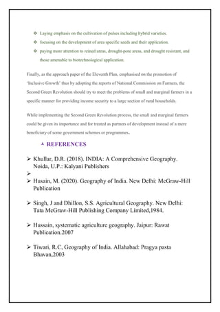 ❖ Laying emphasis on the cultivation of pulses including hybrid varieties.
❖ focusing on the development of area specific seeds and their application.
❖ paying more attention to reined areas, drought-pore areas, and drought resistant, and
those amenable to biotechnological application.
Finally, as the approach paper of the Eleventh Plan, emphasised on the promotion of
‘Inclusive Growth’ thus by adopting the reports of National Commission on Farmers, the
Second Green Revolution should try to meet the problems of small and marginal farmers in a
specific manner for providing income security to a large section of rural households.
While implementing the Second Green Revolution process, the small and marginal farmers
could be given its importance and for treated as partners of development instead of a mere
beneficiary of some government schemes or programmes.
 REFERENCES
➢ Khullar, D.R. (2018). INDIA: A Comprehensive Geography.
Noida, U.P.: Kalyani Publishers
➢
➢ Husain, M. (2020). Geography of India. New Delhi: McGraw-Hill
Publication
➢ Singh, J and Dhillon, S.S. Agricultural Geography. New Delhi:
Tata McGraw-Hill Publishing Company Limited,1984.
➢ Hussain, systematic agriculture geography. Jaipur: Rawat
Publication.2007
➢ Tiwari, R.C, Geography of India. Allahabad: Pragya pasta
Bhavan,2003
 