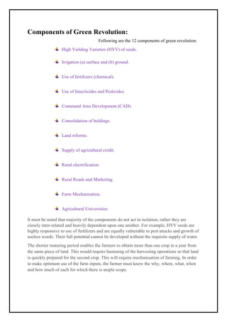 Components of Green Revolution:
Following are the 12 components of green revolution:
High Yielding Varieties (HYV) of seeds.
Irrigation (a) surface and (b) ground.
Use of fertilizers (chemical).
Use of Insecticides and Pesticides.
Command Area Development (CAD).
Consolidation of holdings.
Land reforms.
Supply of agricultural credit.
Rural electrification.
Rural Roads and Marketing.
Farm Mechanisation.
Agricultural Universities.
It must be noted that majority of the components do not act in isolation, rather they are
closely inter-related and heavily dependent upon one another. For example, HYV seeds are
highly responsive to use of fertilizers and are equally vulnerable to pest attacks and growth of
useless weeds. Their full potential cannot be developed without the requisite supply of water.
The shorter maturing period enables the farmers to obtain more than one crop in a year from
the same piece of land. This would require hastening of the harvesting operations so that land
is quickly prepared for the second crop. This will require mechanisation of farming. In order
to make optimum use of the farm inputs, the farmer must know the why, where, what, when
and how much of each for which there is ample scope.
 