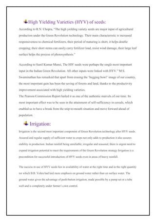 High Yielding Varieties (HYV) of seeds:
According to R.N. Chopra, “The high yielding variety seeds are major input of agricultural
production under the Green Revolution technology. Their main characteristic is increased
responsiveness to chemical fertilizers, their period of maturing is short, it helps double
cropping; their short stems can easily carry fertilizer load, resist wind damage, their large leaf
surface helps the process of photosynthesis.”
According to Sunil Kumar Munsi, The HIV seeds were perhaps the single most important
input in the Indian Green Revolution. All other inputs were linked with HYV.” M.S.
Swaminathan has remarked that apart from erasing the ‘begging bowl’ image of our country,
the most important gain has been the saving of forests and land, thanks to the productivity
improvement associated with high yielding varieties.
The Pearson Commission Report hailed it as one of the authentic marvels of our time. Its
most important effect was to be seen in the attainment of self-sufficiency in cereals, which
enabled us to have a break from the snip-to-mouth situation and move forward ahead of
population.
Irrigation:
Irrigation is the second most important component of Green Revolution technology after HYV seeds.
Assured and regular supply of sufficient water to crops not only adds to production it also assures
stability in production. Indian rainfall being unreliable, irregular and seasonal, there is urgent need to
expand irrigation potential to meet the requirements of the Green Revolution strategy Irrigation is a
precondition for successful introduction of HYV seeds even in areas of heavy rainfall.
The success m use of HYV seeds lies in availability of water at the right time and in the right quantity
tor which B.B. Vohra had laid more emphasis on ground water rather than on surface water. The
ground water gives the advantage of push-button irrigation, made possible by a pump set or a tube
well and is completely under farmer’s own control.
 