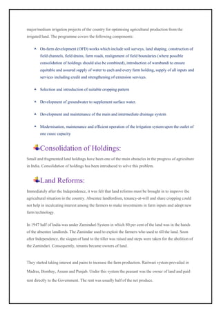 major/medium irrigation projects of the country for optimising agricultural production from the
irrigated land. The programme covers the following components:
 On-farm development (OFD) works which include soil surveys, land shaping, construction of
field channels, field drains, farm roads, realignment of field boundaries (where possible
consolidation of holdings should also be combined), introduction of warabandi to ensure
equitable and assured supply of water to each and every farm holding, supply of all inputs and
services including credit and strengthening of extension services.
 Selection and introduction of suitable cropping pattern
 Development of groundwater to supplement surface water.
 Development and maintenance of the main and intermediate drainage system
 Modernisation, maintenance and efficient operation of the irrigation system upon the outlet of
one cusec capacity
Consolidation of Holdings:
Small and fragmented land holdings have been one of the main obstacles in the progress of agriculture
in India. Consolidation of holdings has been introduced to solve this problem.
Land Reforms:
Immediately after the Independence, it was felt that land reforms must be brought in to improve the
agricultural situation in the country. Absentee landlordism, tenancy-at-will and share cropping could
not help in inculcating interest among the farmers to make investments in farm inputs and adopt new
farm technology.
In 1947 half of India was under Zamindari System in which 80 per cent of the land was in the hands
of the absentee landlords. The Zamindar used to exploit the farmers who used to till the land. Soon
after Independence, the slogan of land to the tiller was raised and steps were taken for the abolition of
the Zamindari. Consequently, tenants became owners of land.
They started taking interest and pains to increase the farm production. Raitwari system prevailed in
Madras, Bombay, Assam and Punjab. Under this system the peasant was the owner of land and paid
rent directly to the Government. The rent was usually half of the net produce.
 