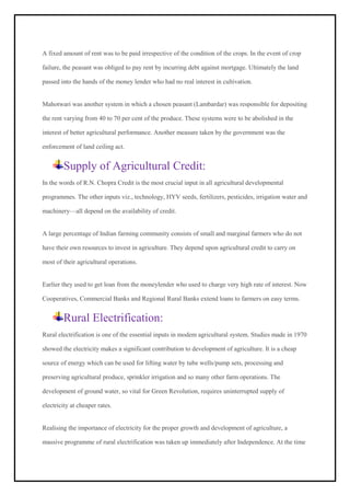 A fixed amount of rent was to be paid irrespective of the condition of the crops. In the event of crop
failure, the peasant was obliged to pay rent by incurring debt against mortgage. Ultimately the land
passed into the hands of the money lender who had no real interest in cultivation.
Mahotwari was another system in which a chosen peasant (Lambardar) was responsible for depositing
the rent varying from 40 to 70 per cent of the produce. These systems were to be abolished in the
interest of better agricultural performance. Another measure taken by the government was the
enforcement of land ceiling act.
Supply of Agricultural Credit:
In the words of R.N. Chopra Credit is the most crucial input in all agricultural developmental
programmes. The other inputs viz., technology, HYV seeds, fertilizers, pesticides, irrigation water and
machinery—all depend on the availability of credit.
A large percentage of Indian farming community consists of small and marginal farmers who do not
have their own resources to invest in agriculture. They depend upon agricultural credit to carry on
most of their agricultural operations.
Earlier they used to get loan from the moneylender who used to charge very high rate of interest. Now
Cooperatives, Commercial Banks and Regional Rural Banks extend loans to farmers on easy terms.
Rural Electrification:
Rural electrification is one of the essential inputs in modem agricultural system. Studies made in 1970
showed the electricity makes a significant contribution to development of agriculture. It is a cheap
source of energy which can be used for lifting water by tube wells/pump sets, processing and
preserving agricultural produce, sprinkler irrigation and so many other farm operations. The
development of ground water, so vital for Green Revolution, requires uninterrupted supply of
electricity at cheaper rates.
Realising the importance of electricity for the proper growth and development of agriculture, a
massive programme of rural electrification was taken up immediately after Independence. At the time
 
