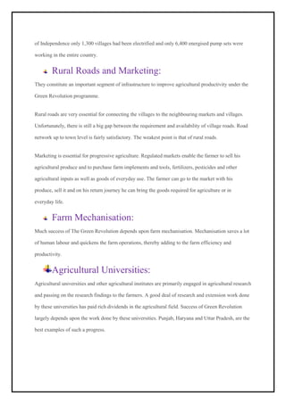 of Independence only 1,300 villages had been electrified and only 6,400 energised pump sets were
working in the entire country.
Rural Roads and Marketing:
They constitute an important segment of infrastructure to improve agricultural productivity under the
Green Revolution programme.
Rural roads are very essential for connecting the villages to the neighbouring markets and villages.
Unfortunately, there is still a big gap between the requirement and availability of village roads. Road
network up to town level is fairly satisfactory. The weakest point is that of rural roads.
Marketing is essential for progressive agriculture. Regulated markets enable the farmer to sell his
agricultural produce and to purchase farm implements and tools, fertilizers, pesticides and other
agricultural inputs as well as goods of everyday use. The farmer can go to the market with his
produce, sell it and on his return journey he can bring the goods required for agriculture or in
everyday life.
Farm Mechanisation:
Much success of The Green Revolution depends upon farm mechanisation. Mechanisation saves a lot
of human labour and quickens the farm operations, thereby adding to the farm efficiency and
productivity.
Agricultural Universities:
Agricultural universities and other agricultural institutes are primarily engaged in agricultural research
and passing on the research findings to the farmers. A good deal of research and extension work done
by these universities has paid rich dividends in the agricultural field. Success of Green Revolution
largely depends upon the work done by these universities. Punjab, Haryana and Uttar Pradesh, are the
best examples of such a progress.
 