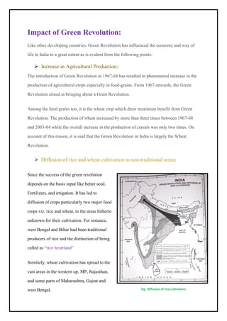 Impact of Green Revolution:
Like other developing countries, Green Revolution has influenced the economy and way of
life in India to a great extent as is evident from the following points:
➢ Increase in Agricultural Production:
The introduction of Green Revolution in 1967-68 has resulted in phenomenal increase in the
production of agricultural crops especially in food-grains. From 1967 onwards, the Green
Revolution aimed at bringing about a Grain Revolution.
Among the food grains too, it is the wheat crop which drew maximum benefit from Green
Revolution. The production of wheat increased by more than three times between 1967-68
and 2003-04 while the overall increase in the production of cereals was only two times. On
account of this reason, it is said that the Green Revolution in India is largely the Wheat
Revolution.
➢ Diffusion of rice and wheat cultivation to non-traditional areas:
Since the success of the green revolution
depends on the basis input like better seed.
Fertilizers, and irrigation. It has led to
diffusion of crops particularly two major food
crops viz. rice and wheat, to the areas hitherto
unknown for their cultivation. For instance,
west Bengal and Bihar had been traditional
producers of rice and the distinction of being
called as “rice heartland”
Similarly, wheat cultivation has spread to the
vast areas in the western up, MP, Rajasthan,
and some parts of Maharashtra, Gujrat and
west Bengal. Fig: Diffusion of rice cultivation.
 