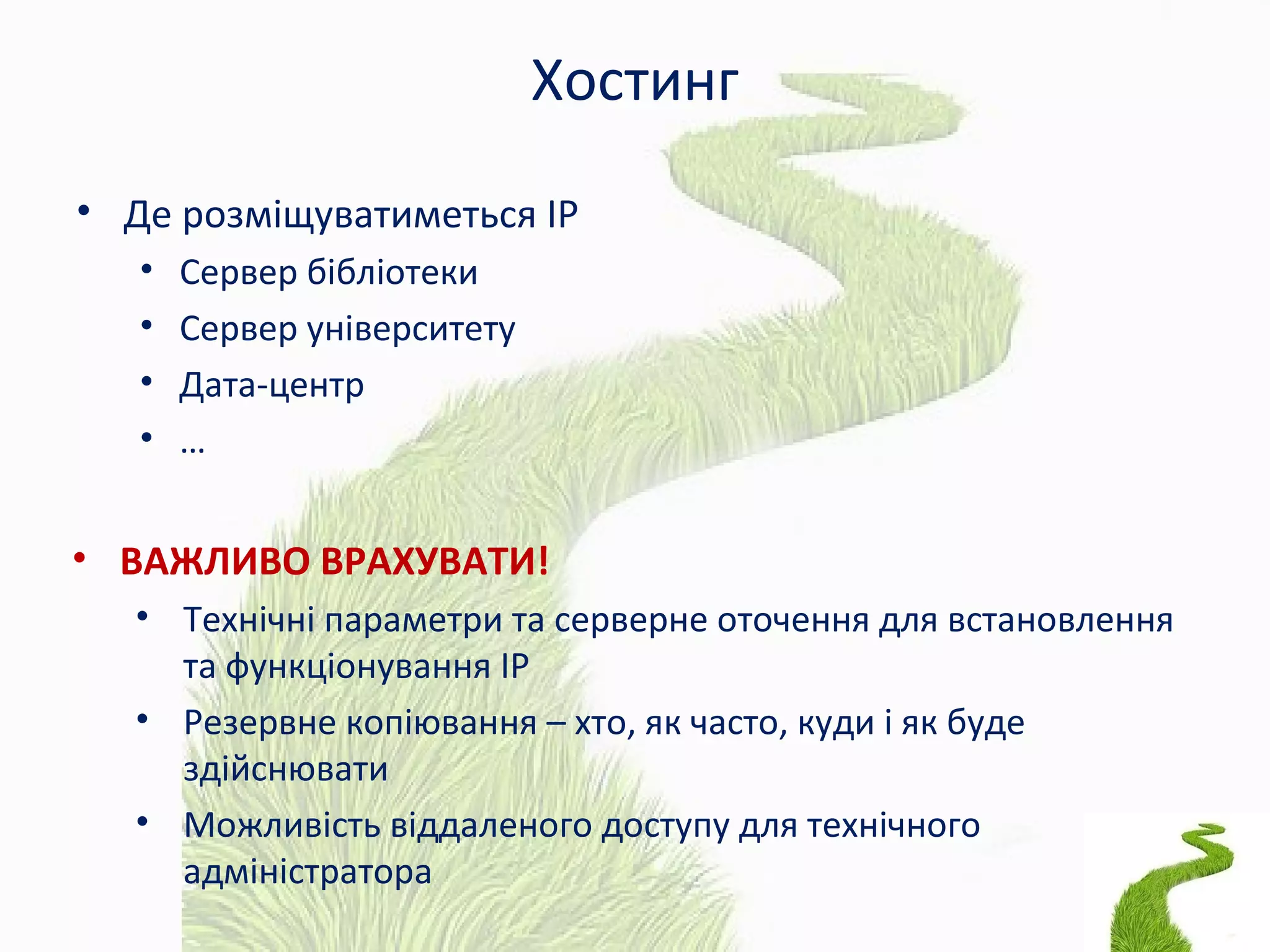 Хостинг
• Де розміщуватиметься ІР
• Сервер бібліотеки
• Сервер університету
• Дата-центр
• …
• ВАЖЛИВО ВРАХУВАТИ!
• Технічні параметри та серверне оточення для встановлення
та функціонування ІР
• Резервне копіювання – хто, як часто, куди і як буде
здійснювати
• Можливість віддаленого доступу для технічного
адміністратора
 