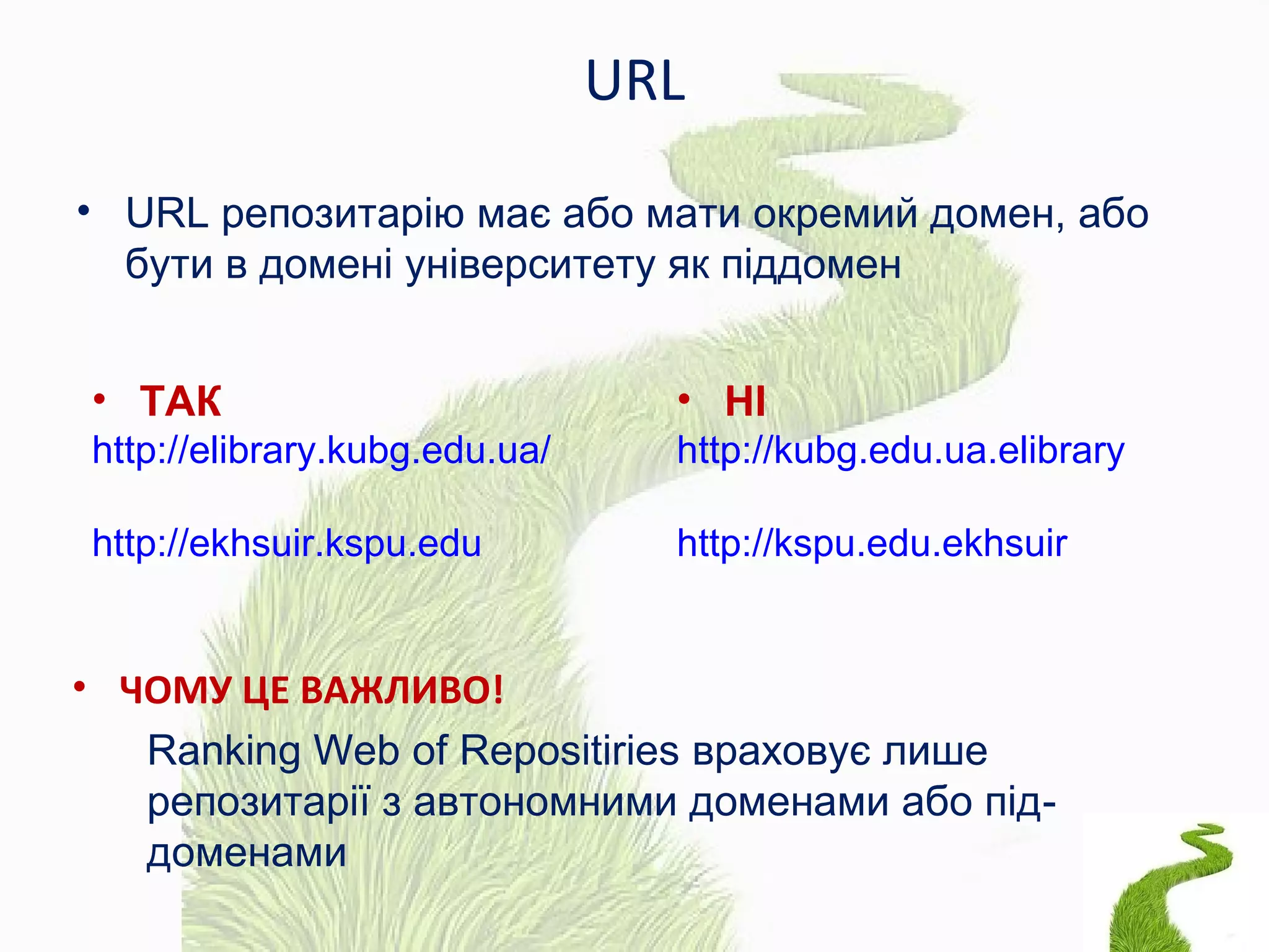 URL
• URL репозитарію має або мати окремий домен, або
бути в домені університету як піддомен
• ЧОМУ ЦЕ ВАЖЛИВО!
Ranking Web of Repositiries враховує лише
репозитарії з автономними доменами або під-
доменами
• ТАК
http://elibrary.kubg.edu.ua/
http://ekhsuir.kspu.edu
• НІ
http://kubg.edu.ua.elibrary
http://kspu.edu.ekhsuir
 