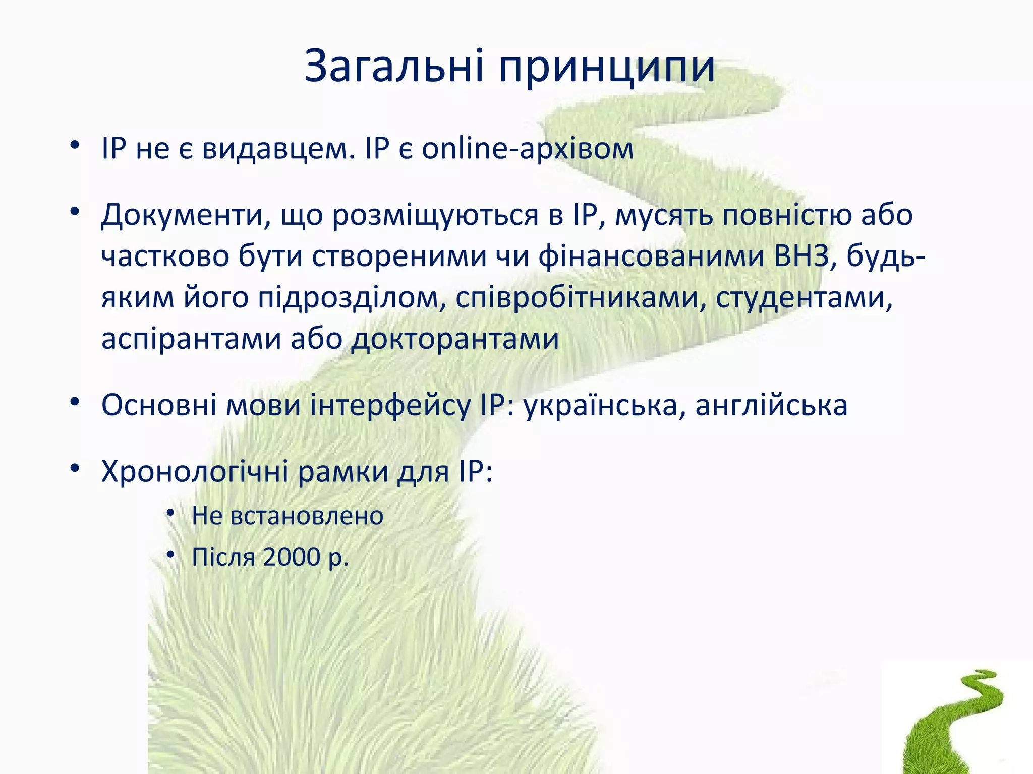 Загальні принципи
• ІР не є видавцем. ІР є online-архівом
• Документи, що розміщуються в ІР, мусять повністю або
частково бути створеними чи фінансованими ВНЗ, будь-
яким його підрозділом, співробітниками, студентами,
аспірантами або докторантами
• Основні мови інтерфейсу ІР: українська, англійська
• Хронологічні рамки для ІР:
• Не встановлено
• Після 2000 р.
 
