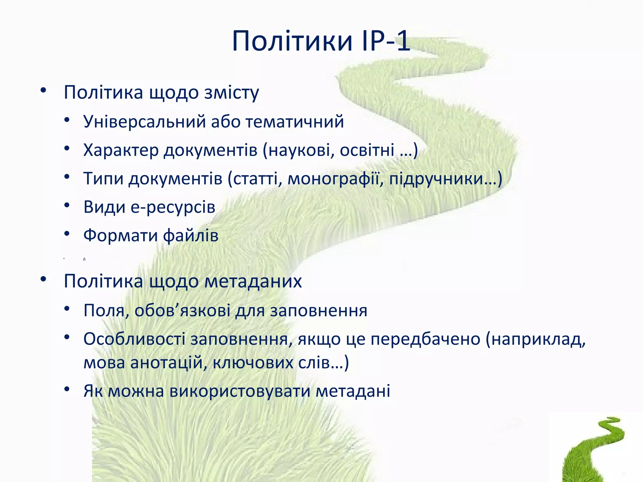 Політики ІР-1
• Політика щодо змісту
• Універсальний або тематичний
• Характер документів (наукові, освітні …)
• Типи документів (статті, монографії, підручники…)
• Види е-ресурсів
• Формати файлів
• Д
• Політика щодо метаданих
• Поля, обов’язкові для заповнення
• Особливості заповнення, якщо це передбачено (наприклад,
мова анотацій, ключових слів…)
• Як можна використовувати метадані
 