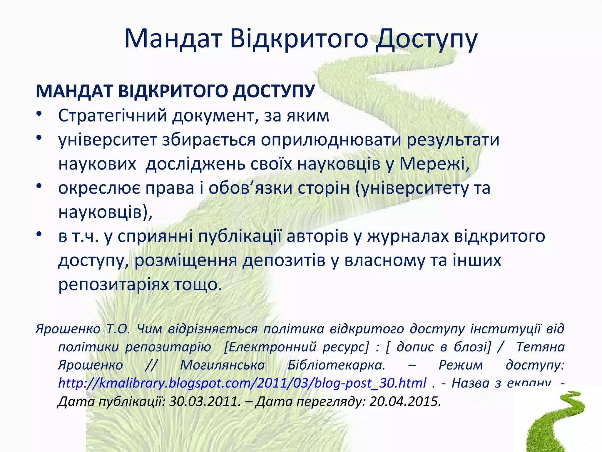 Мандат Відкритого Доступу
МАНДАТ ВІДКРИТОГО ДОСТУПУ
• Стратегічний документ, за яким
• університет збирається оприлюднювати результати
наукових досліджень своїх науковців у Мережі,
• окреслює права і обов’язки сторін (університету та
науковців),
• в т.ч. у сприянні публікації авторів у журналах відкритого
доступу, розміщення депозитів у власному та інших
репозитаріях тощо.
Ярошенко Т.О. Чим відрізняється політика відкритого доступу інституції від
політики репозитарію [Електронний ресурс] : [ допис в блозі] / Тетяна
Ярошенко // Могилянська Бібліотекарка. – Режим доступу:
http://kmalibrary.blogspot.com/2011/03/blog-post_30.html . - Назва з екрану. -
Дата публікації: 30.03.2011. – Дата перегляду: 20.04.2015.
 