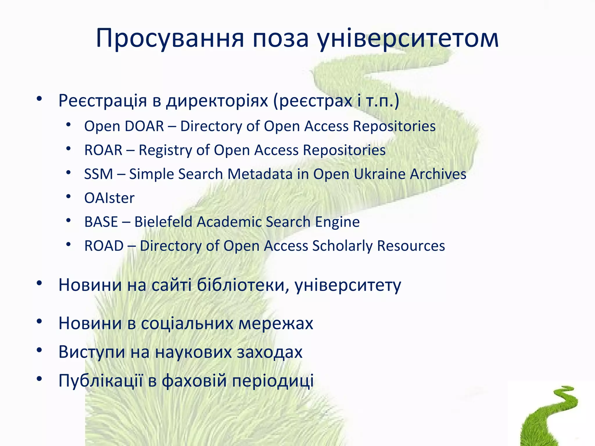 Просування поза університетом
• Реєстрація в директоріях (реєстрах і т.п.)
• Open DOAR – Directory of Open Access Repositories
• ROAR – Registry of Open Access Repositories
• SSM – Simple Search Metadata in Open Ukraine Archives
• OAIster
• BASE – Bielefeld Academic Search Engine
• ROAD – Directory of Open Access Scholarly Resources
• Новини на сайті бібліотеки, університету
• Новини в соціальних мережах
• Виступи на наукових заходах
• Публікації в фаховій періодиці
 