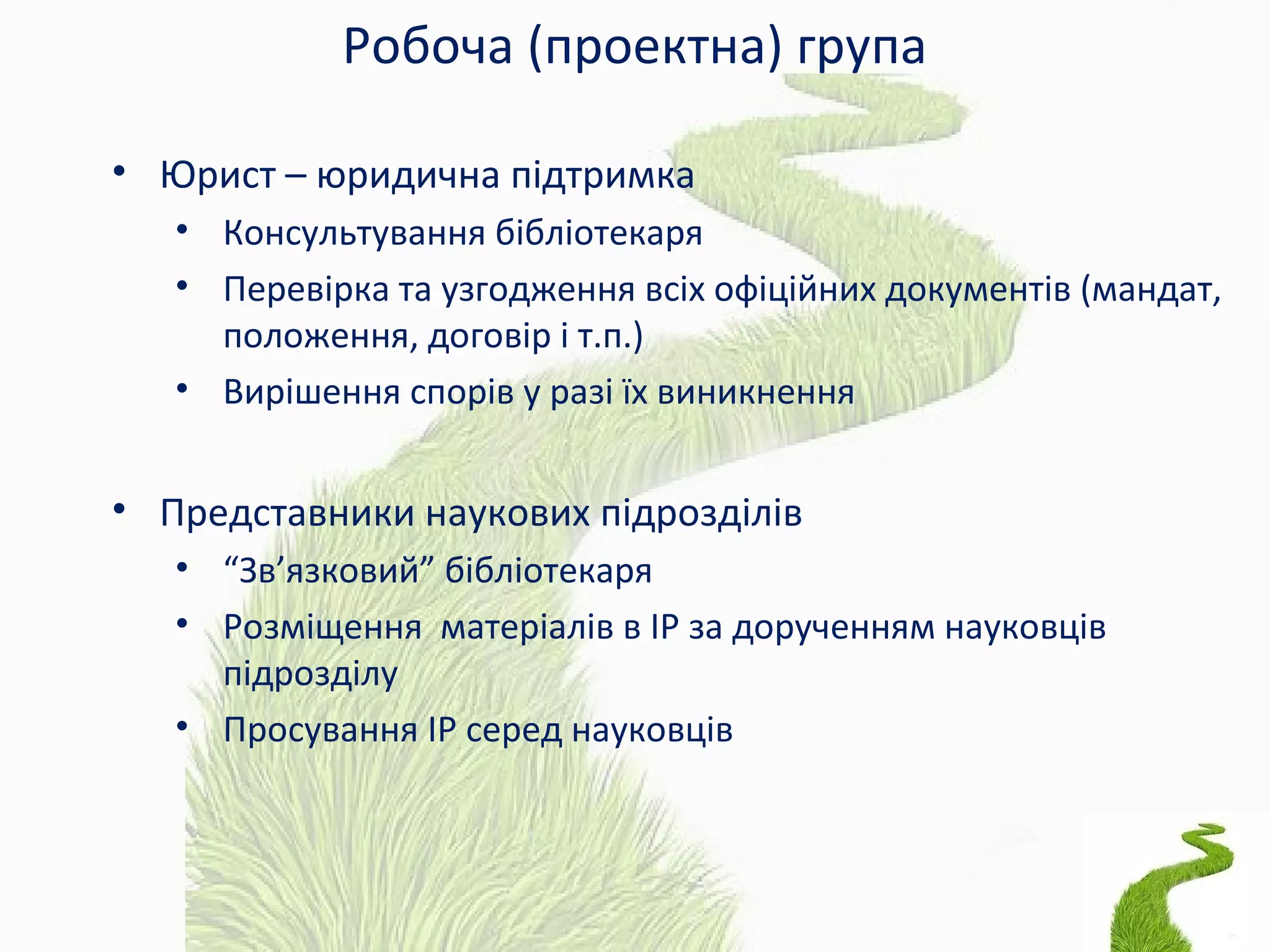 Робоча (проектна) група
• Юрист – юридична підтримка
• Консультування бібліотекаря
• Перевірка та узгодження всіх офіційних документів (мандат,
положення, договір і т.п.)
• Вирішення спорів у разі їх виникнення
• Представники наукових підрозділів
• “Зв’язковий” бібліотекаря
• Розміщення матеріалів в ІР за дорученням науковців
підрозділу
• Просування ІР серед науковців
 