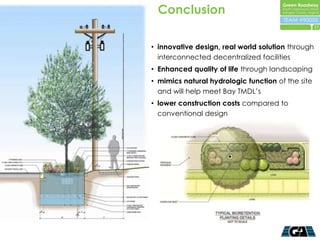 Conclusion
                                                   17



• innovative design, real world solution through
  interconnected decentralized facilities
• Enhanced quality of life through landscaping
• mimics natural hydrologic function of the site
  and will help meet Bay TMDL’s
• lower construction costs compared to
  conventional design
 