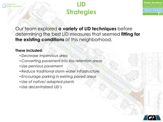 LID
                            Strategies                      5




Our team explored a variety of LID techniques before
determining the best LID measures that seemed fitting for
the existing conditions of this neighborhood.

These included:
  • Decrease impervious area
  • Converting pavement into bio-retention areas
  • Use pervious pavement
  • Reduce traditional storm water infrastructure
  • Encourage parking in existing paved areas
  • Use of native/ adapted plants
  • Use decentralized LID’s
 