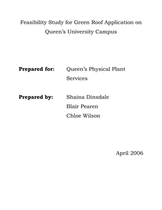 Feasibility Study for Green Roof Application on
         Queen’s University Campus




Prepared for:    Queen’s Physical Plant
                 Services


Prepared by:     Shaina Dinsdale
                 Blair Pearen
                 Chloe Wilson




                                     April 2006
 