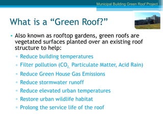 What is a “Green Roof?” Also known as rooftop gardens, green roofs are vegetated surfaces planted over an existing roof structure to help: Reduce building temperatures  Filter pollution (CO 2,  Particulate Matter, Acid Rain) Reduce Green House Gas Emissions  Reduce stormwater runoff Reduce elevated urban temperatures Restore urban wildlife habitat Prolong the service life of the roof Municipal Building Green Roof Project 