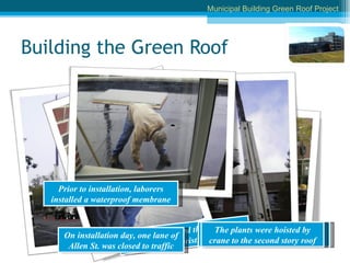 Building the Green Roof Prior to installation, laborers installed a waterproof membrane Laborers reviewed the plans with Borough Arborist, Alan Sam The truck arrived with pallets of green roof planter modules The plants were hoisted by crane to the second story roof Municipal Building Green Roof Project On installation day, one lane of Allen St. was closed to traffic 