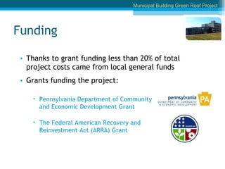 Funding Thanks to grant funding less than 20% of total project costs came from local general funds Grants funding the project: Pennsylvania Department of Community and Economic Development Grant The Federal American Recovery and Reinvestment Act (ARRA) Grant Municipal Building Green Roof Project 