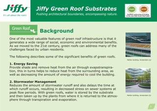 Jiffy Green Roof Substrates
                  Pushing architectural boundaries, encompassing nature.     Certified conforming according
                                                                            to the new RAG Green Roof label




                    Background
One of the most valuable features of green roof infrastructure is that it
generates a wide range of social, economic and environmental benefits.
As we moved to the 21st century, green roofs can address many of the
challenges faced by urban residents.

The following describes some of the significant benefits of green roofs.
                                                                             Mahler building, Amsterdam (a)

1. Energy Saving
Provide shade and remove heat from the air through evapotranspira-
tion, this in turns helps to reduce heat from the surrounding area, as
well as decreasing the amount of energy required to cool the building.

2. Stormwater Management
Reduces the amount of stormwater runoff and also delays the time at
which runoff occurs, resulting in decreased stress on sewer systems at
peak flow periods. With green roofs, water is stored by the substrate
and then taken up by the plants from where it is returned to the atmos-     Mahler building, Amsterdam (b)


phere through transpiration and evaporation.

                                                                                                              1
 