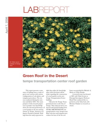 LABREPORT
April 7, 2006




                Dr. Vidar Lerum
                College of Design
                ASU




                                    Green Roof in the Desert
                                    tempe transportation center roof garden

                                         This report presents a sum-     sight that widen the knowledge        boxes was provided by Michele A.
                                    mary of ﬁndings from a study of      upon which decisions will be          Shelor at A Dye Design.
                                    green roof systems with various      made regarding the construction            A research team was formed
                                    conﬁgurations of soil, plants, and   of a roof garden on the new           at ASU with Vidar Lerum as
                                    irrigation procedures. The test      Tempe Transportation Center           Principal Investigator. Professor
                                    was conducted during the sum-        building.                             David Tait conducted the ex-
                                    mer and fall of 2005. The main            Client for the Tempe Trans-      periment at the Solar Lab, with
                                    purpose of this research project     portation Center is the City of       Hemant Thakare as research as-
                                    was to produce new knowledge         Tempe. This study has been con-       sistant.
                                    about the thermal performance of     ducted with partial funding from
                                    a roof garden in the hot and dry     OTAK/ARCHITEKTON, the
                                    climate of Tempe, Arizona at 33      transportation center design team.
                                    degrees Northern latitude. Find-     Plant selection and irrigation pro-
                                    ings from the study represent in-    cedures for four of the ﬁve test


   1
 