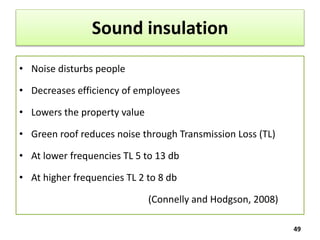 Sound insulation
• Noise disturbs people
• Decreases efficiency of employees
• Lowers the property value
• Green roof reduces noise through Transmission Loss (TL)
• At lower frequencies TL 5 to 13 db
• At higher frequencies TL 2 to 8 db
(Connelly and Hodgson, 2008)
49
 