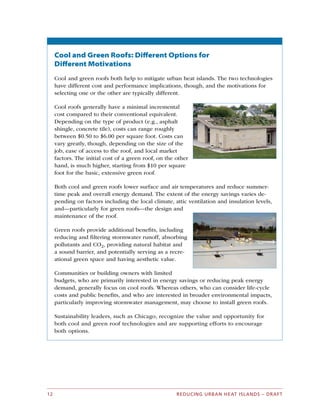 Cool and Green Roofs: Different Options for
Different Motivations
Cool and green roofs both help to mitigate urban heat islands. The two technologies
have different cost and performance implications, though, and the motivations for
selecting one or the other are typically different.
Cool roofs generally have a minimal incremental
cost compared to their conventional equivalent.
Depending on the type of product (e.g., asphalt
shingle, concrete tile), costs can range roughly
between $0.50 to $6.00 per square foot. Costs can
vary greatly, though, depending on the size of the
job, ease of access to the roof, and local market
factors. The initial cost of a green roof, on the other
hand, is much higher, starting from $10 per square
foot for the basic, extensive green roof.
Both cool and green roofs lower surface and air temperatures and reduce summer­
time peak and overall energy demand. The extent of the energy savings varies de­
pending on factors including the local climate, attic ventilation and insulation levels,
and—particularly for green roofs—the design and
maintenance of the roof.
Green roofs provide additional benefits, including
reducing and filtering stormwater runoff, absorbing
pollutants and CO2, providing natural habitat and
a sound barrier, and potentially serving as a recre­
ational green space and having aesthetic value.
Communities or building owners with limited
budgets, who are primarily interested in energy savings or reducing peak energy
demand, generally focus on cool roofs. Whereas others, who can consider life-cycle
costs and public benefits, and who are interested in broader environmental impacts,
particularly improving stormwater management, may choose to install green roofs.
Sustainability leaders, such as Chicago, recognize the value and opportunity for
both cool and green roof technologies and are supporting efforts to encourage
both options.
REDUCING URBAN HEAT ISLANDS – DRAFT12
 