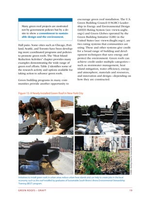 Many green roof projects are motivated
not by government policies but by a de­
sire to show a commitment to sustain­
able design and the environment.
Hall patio. Some cities such as Chicago, Port­
land, Seattle, and Toronto have been develop­
ing more coordinated programs and policies
to promote green roofs. The “Heat Island
Reduction Activities” chapter provides many
examples demonstrating the wide range of
green roof efforts. Table 2 identifies some of
the research activity and options available for
taking action to advance green roofs.
Green building programs in many com­
munities provide another opportunity to
encourage green roof installation. The U.S.
Green Building Council (USGBC) Leader­
ship in Energy and Environmental Design
(LEED) Rating System (see <www.usgbc.
org>) and Green Globes operated by the
Green Building Initiative (GBI) in the
United States (see <www.thegbi.org>), are
two rating systems that communities are
using. These and other systems give credit
for a broad range of building and devel­
opment techniques that save energy and
protect the environment. Green roofs can
achieve credit under multiple categories—
such as stormwater management, heat
island mitigation, water efficiency, energy
and atmosphere, materials and resources,
and innovation and design—depending on
how they are constructed.
Figure 15: A Newly Installed Green Roof in New York City
©2008J.BurlingChaseforSustainableSouthBronx
Initiatives to install green roofs in urban areas reduce urban heat islands and can help to create jobs in the local
economy, such as this roof installed by graduates of Sustainable South Bronx’s Bronx Environmental Stewardship
Training (BEST) program.
GREEN ROOFS – DRAFT 19
 