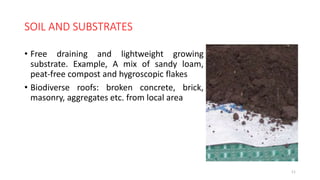 SOIL AND SUBSTRATES
• Free draining and lightweight growing
substrate. Example, A mix of sandy loam,
peat-free compost and hygroscopic flakes
• Biodiverse roofs: broken concrete, brick,
masonry, aggregates etc. from local area
11
 