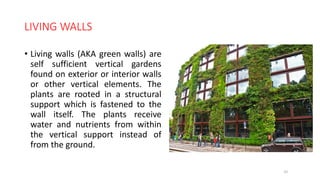 LIVING WALLS
• Living walls (AKA green walls) are
self sufficient vertical gardens
found on exterior or interior walls
or other vertical elements. The
plants are rooted in a structural
support which is fastened to the
wall itself. The plants receive
water and nutrients from within
the vertical support instead of
from the ground.
22
 