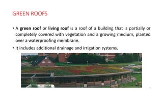 GREEN ROOFS
• A green roof or living roof is a roof of a building that is partially or
completely covered with vegetation and a growing medium, planted
over a waterproofing membrane.
• It includes additional drainage and irrigation systems.
3
 