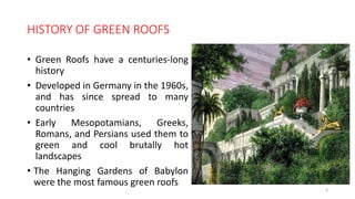 HISTORY OF GREEN ROOFS
• Green Roofs have a centuries-long
history
• Developed in Germany in the 1960s,
and has since spread to many
countries
• Early Mesopotamians, Greeks,
Romans, and Persians used them to
green and cool brutally hot
landscapes
• The Hanging Gardens of Babylon
were the most famous green roofs
6
 