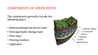 COMPONENTS OF GREEN ROOFS
The components generally include the
following layers:
• Waterproofing/root barrier layer
• Drainage/water storage layer
• Filter layer
• Planting medium
• Vegetation
7
 