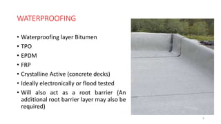 WATERPROOFING
• Waterproofing layer Bitumen
• TPO
• EPDM
• FRP
• Crystalline Active (concrete decks)
• Ideally electronically or flood tested
• Will also act as a root barrier (An
additional root barrier layer may also be
required)
8
 