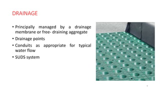 DRAINAGE
• Principally managed by a drainage
membrane or free- draining aggregate
• Drainage points
• Conduits as appropriate for typical
water flow
• SUDS system
9
 