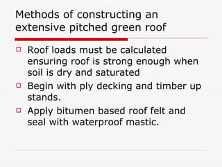 Methods of constructing an extensive pitched green roof Roof loads must be calculated ensuring roof is strong enough when soil is dry and saturated Begin with ply decking and timber up stands. Apply bitumen based roof felt and seal with waterproof mastic. 