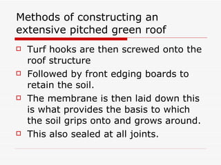 Methods of constructing an extensive pitched green roof Turf hooks are then screwed onto the roof structure  Followed by front edging boards to retain the soil. The membrane is then laid down this is what provides the basis to which the soil grips onto and grows around. This also sealed at all joints. 