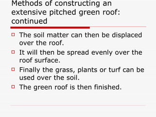 Methods of constructing an extensive pitched green roof: continued The soil matter can then be displaced over the roof.  It will then be spread evenly over the roof surface. Finally the grass, plants or turf can be used over the soil. The green roof is then finished. 