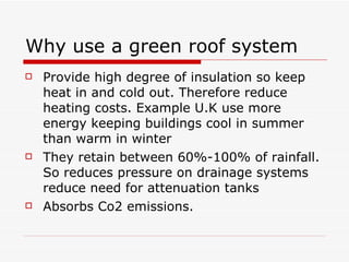 Why use a green roof system Provide high degree of insulation so keep heat in and cold out. Therefore reduce heating costs. Example U.K use more energy keeping buildings cool in summer than warm in winter They retain between 60%-100% of rainfall. So reduces pressure on drainage systems reduce need for attenuation tanks Absorbs Co2 emissions. 